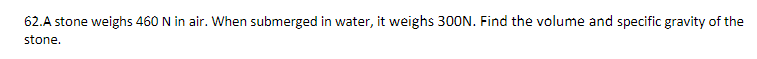 62.A stone weighs 460 N in air. When submerged in water, it weighs 300N. Find the volume and specific gravity of the
stone.
