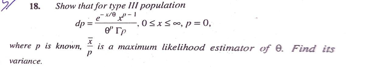 18.
Show that for type lII population
- x/0
dp
O<xs0o, p = 0,
where p is known,
is a maximum likelihood estimator of 0. Find its
-
variance.
