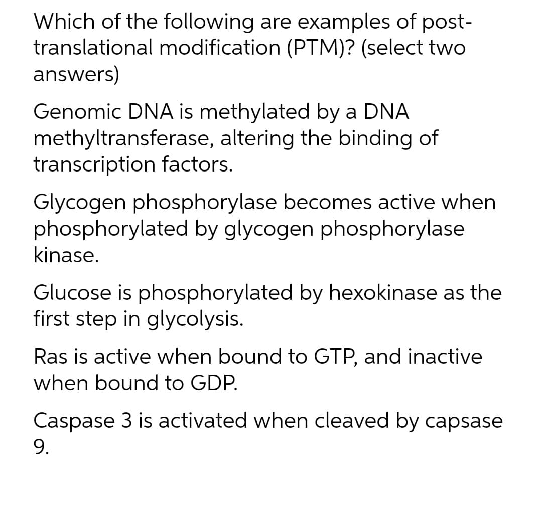Which of the following are examples of post-
translational modification (PTM)? (select two
answers)
Genomic DNA is methylated by a DNA
methyltransferase, altering the binding of
transcription factors.
Glycogen phosphorylase becomes active when
phosphorylated by glycogen phosphorylase
kinase.
Glucose is phosphorylated by hexokinase as the
first step in glycolysis.
Ras is active when bound to GTP, and inactive
when bound to GDP.
Caspase 3 is activated when cleaved by capsase
9.