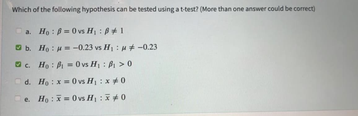 Which of the following hypothesis can be tested using a t-test? (More than one answer could be correct)
1
a. Ho: B= 0 vs H₁ B
b.
c. Ho: P₁ = 0 vs H₁ B₁ > 0
d.
Ho: x = 0 vs H₁ : x #0
e. Ho: x= 0 vs H₁ : x 0
Ho: μ = -0.23 vs H₁ μ‡ -0.23