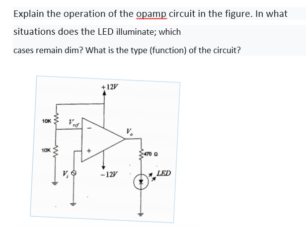 Explain the operation of the opamp circuit in the figure. In what
situations does the LED illuminate; which
cases remain dim? What is the type (function) of the circuit?
+12V
10K
V.
10K
470 A
v O
-12V
LED
