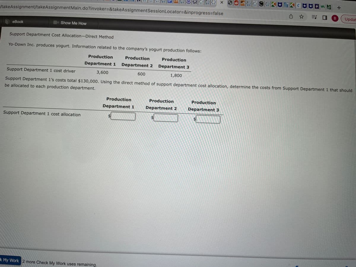 take Assignment/takeAssignment Main.do?invoker=&takeAssignmentSession Locator=&inprogress=false
eBook
Show Me How
Support Department 1 cost allocation
k My Work 2 more Check My Work uses remaining.
Production
Department 1
Production
Department 2
$
142 × 320
Support Department Cost Allocation-Direct Method
Yo-Down Inc. produces yogurt. Information related to the company's yogurt production follows:
Production
Production
Production
Department 1 Department 2 Department 3
Support Department 1 cost driver
3,600
600
1,800
Support Department 1's costs total $130,000. Using the direct method of support department cost allocation, determine the costs from Support Department 1 that should
be allocated to each production department.
Production
Department 3
$
tA
KC
✰✰4
= 0
B
+
Updat