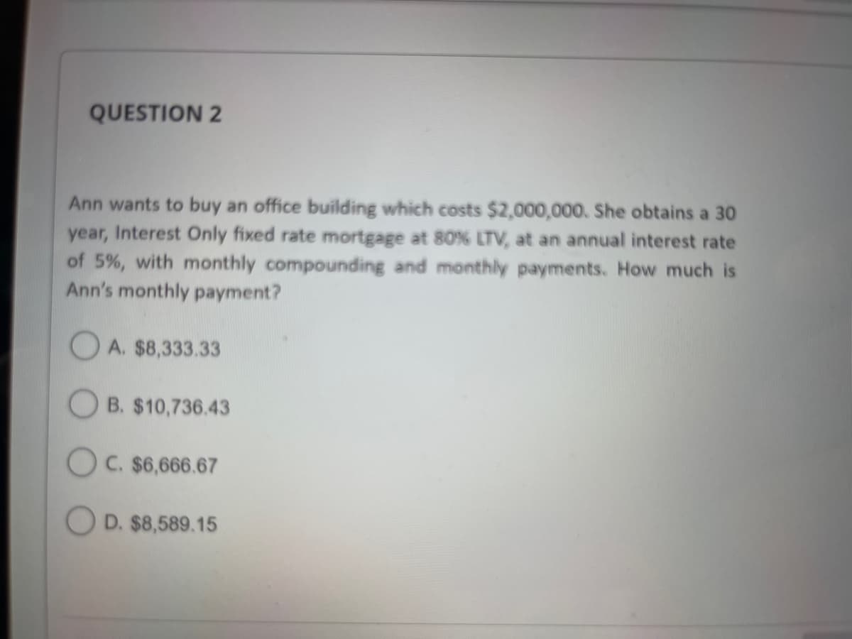 QUESTION 2
Ann wants to buy an office building which costs $2,000,000. She obtains a 30
year, Interest Only fixed rate mortgage at 80% LTV, at an annual interest rate
of 5%, with monthly compounding and monthly payments. How much is
Ann's monthly payment?
A. $8,333.33
OB. $10,736.43
OC. $6,666.67
D. $8,589.15