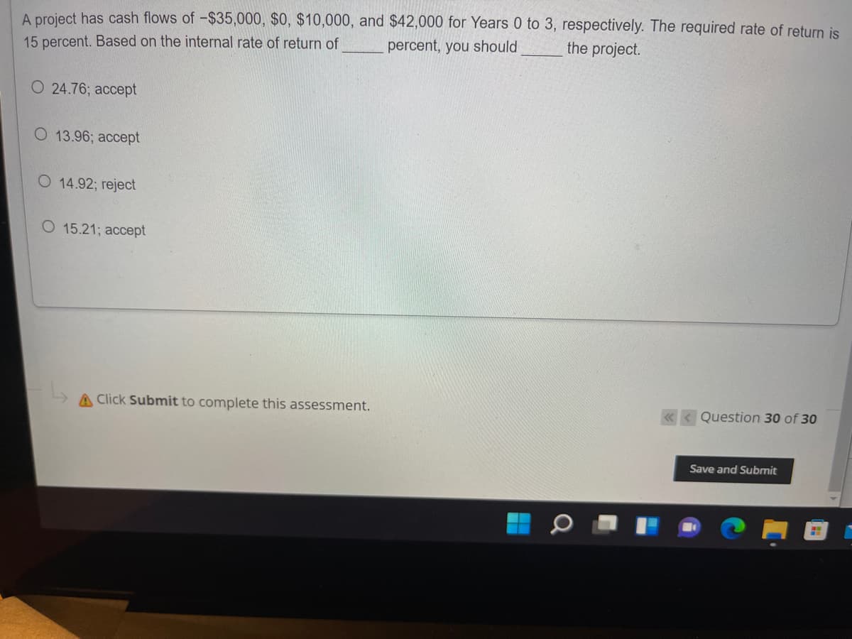 A project has cash flows of -$35,000, $0, $10,000, and $42,000 for Years 0 to 3, respectively. The required rate of return is
percent, you should
the project.
15 percent. Based on the internal rate of return of
O 24.76; accept
O 13.96; accept
O 14.92; reject
O 15.21; accept
A Click Submit to complete this assessment.
Question 30 of 30
Save and Submit
