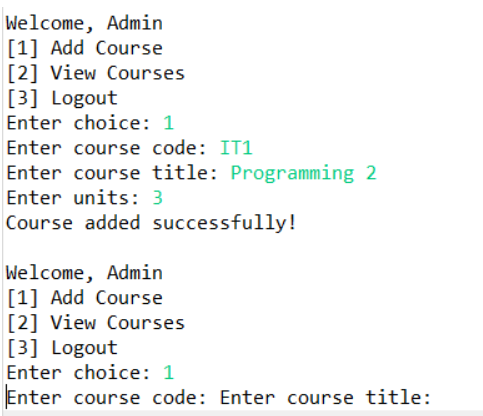 Welcome, Admin
[1] Add Course
[2] View Courses
[3] Logout
Enter choice: 1
Enter course code: IT1
Enter course title: Programming 2
Enter units: 3
Course added successfully!
Welcome, Admin
[1] Add Course
[2] View Courses
[3] Logout
Enter choice: 1
Enter course code: Enter course title: