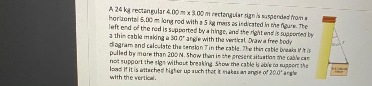 A 24 kg rectangular 4.00 m x 3.00 m rectangular sign is suspended from a
horizontal 6.00 m long rod with a 5 kg mass as indicated in the figure. The
left end of the rod is supported by a hinge, and the right end is supported by
a thin cable making a 30.0° angle with the vertical. Draw a free body
diagram and calculate the tension T in the cable. The thin cable breaks if it is
pulled by more than 200 N. Show than in the present situation the cable can
not support the sign without breaking. Show the cable is able to support the
load if it is attached higher up such that it makes an angle of 20.0° angle
S0.0
CE CREAM
SHOP
with the vertical.
