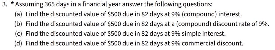 3. * Assuming 365 days in a financial year answer the following questions:
(a) Find the discounted value of $500 due in 82 days at 9% (compound) interest.
(b) Find the discounted value of $500 due in 82 days at a (compound) discount rate of 9%.
(c) Find the discounted value of $500 due in 82 days at 9% simple interest.
(d) Find the discounted value of $500 due in 82 days at 9% commercial discount.