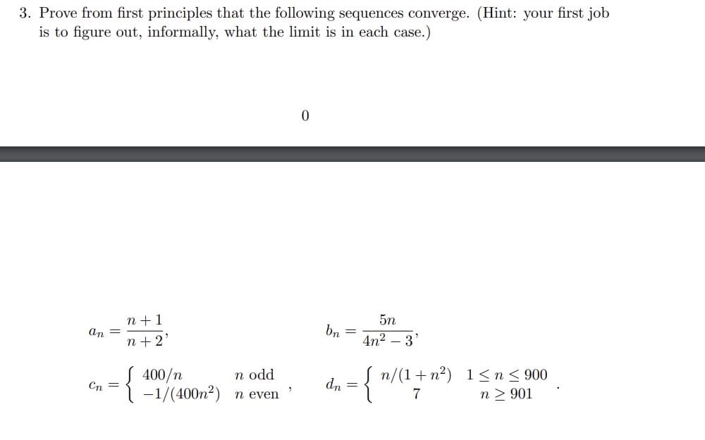 3. Prove from first principles that the following sequences converge. (Hint: your first job
is to figure out, informally, what the limit is in each case.)
an =
Cn =
n+1
n+ 2'
{
n odd
400/n
-1/(400m²) n even
"
0
bn
=
dn =
5n
4n²-3'
{ "/(1+
7
n/(1+n²) 1≤n ≤ 900
n> 901