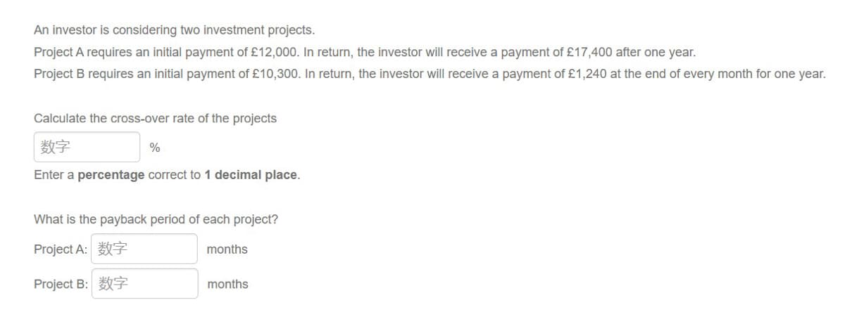 An investor is considering two investment projects.
Project A requires an initial payment of £12,000. In return, the investor will receive a payment of £17,400 after one year.
Project B requires an initial payment of £10,300. In return, the investor will receive a payment of £1,240 at the end of every month for one year.
Calculate the cross-over rate of the projects
数字
Enter a percentage correct to 1 decimal place.
%
What is the payback period of each project?
Project A:数字
Project B:数字
months
months