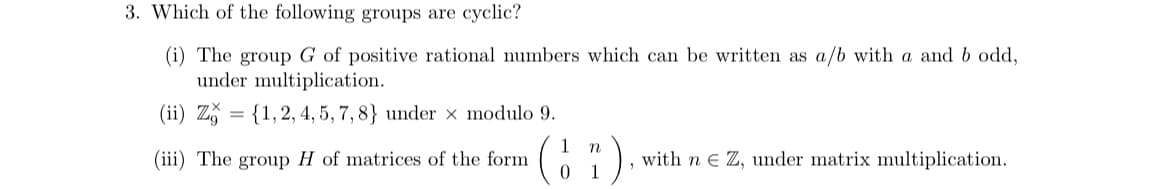 3. Which of the following groups are cyclic?
(i) The group G of positive rational numbers which can be written as a/b with a and b odd,
under multiplication.
(ii) Z
{1, 2, 4, 5, 7, 8} under x modulo 9.
(iii) The group H of matrices of the form
=
1 n
01
1
with n Z, under matrix multiplication.