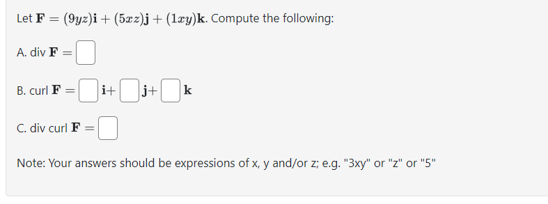 Let F = (9yz)i + (5xz)j + (1xy)k. Compute the following:
A. div F =
B. curl F
= i+
j+
☐ k
C. div curl F =
Note: Your answers should be expressions of x, y and/or z; e.g. "3xy" or "z" or "5"