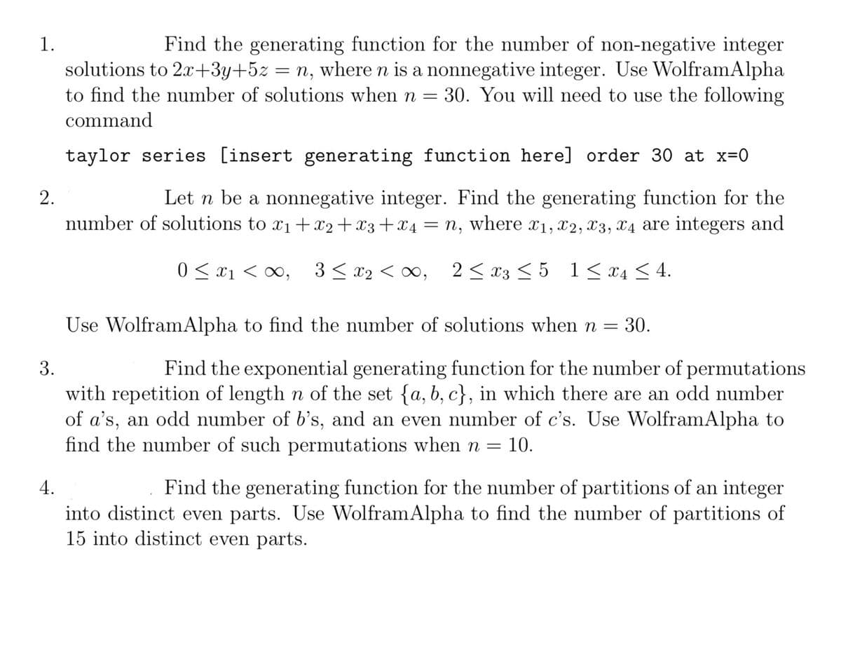 1.
2.
3.
4.
Find the generating function for the number of non-negative integer
solutions to 2x+3y+5z = n, where n is a nonnegative integer. Use WolframAlpha
to find the number of solutions when n = 30. You will need to use the following
command
taylor series [insert generating function here] order 30 at x=0
Let n be a nonnegative integer. Find the generating function for the
number of solutions to x1+x2+x3 + x4 = n, where x1, x2, x3, x4 are integers and
0x1, 3≤ x2 < ∞0, 2x3 ≤5 1≤ x ≤4.
Use WolframAlpha to find the number of solutions when n =
= 30.
Find the exponential generating function for the number of permutations
with repetition of length n of the set {a, b, c}, in which there are an odd number
of a's, an odd number of b's, and an even number of c's. Use WolframAlpha to
find the number of such permutations when n = 10.
Find the generating function for the number of partitions of an integer
into distinct even parts. Use Wolfram Alpha to find the number of partitions of
15 into distinct even parts.