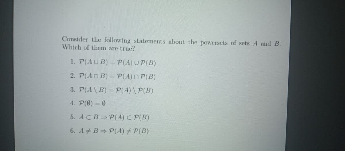 Consider the following statements about the powersets of sets A and B.
Which of them are true?
1. P(AUB) = P(A) UP(B)
2. P(ANB) = P(A) ПP(B)
3. P(A \ B) = P(A) \ P(B)
4. P(0)=0
5. ACB P(A) C P(B)
6. AB P(A) + P(B)