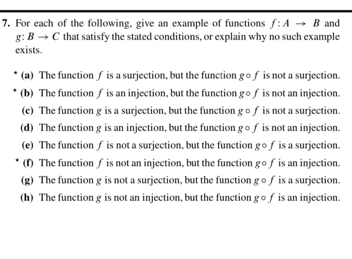 7. For each of the following, give an example of functions f: A → B and
g: B C that satisfy the stated conditions, or explain why no such example
exists.
* (a) The function f is a surjection, but the function gof is not a surjection.
* (b) The function f is an injection, but the function gof is not an injection.
(c) The function g is a surjection, but the function g of is not a surjection.
(d) The function g is an injection, but the function go ƒ is not an injection.
(e) The function f is not a surjection, but the function gof is a surjection.
* (f) The function f is not an injection, but the function gof is an injection.
(g) The function g is not a surjection, but the function gof is a surjection.
(h) The function g is not an injection, but the function gof is an injection.