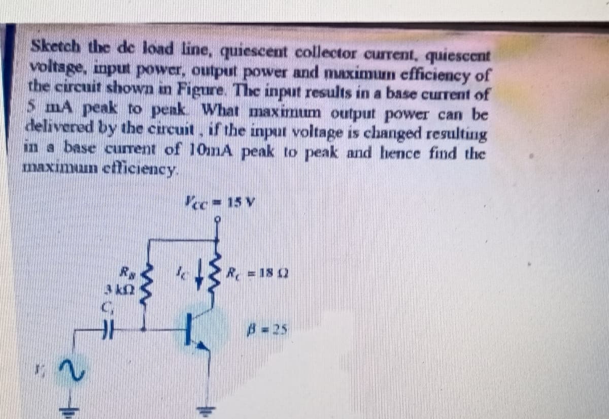 Sketch the de load line, quiescent collector current, quiescent
voltsge, input power, output power and maximum efficiency of
the circuit shown an Figure. The input results in a base current of
5 mA peak to peak What maximum output power can be
delivered by the circuit, if the input voltage is changed resulting
in a base current of 10mA peak to peak and hence find the
maximum etficiency.
cc=15 V
R =18 2
-25
