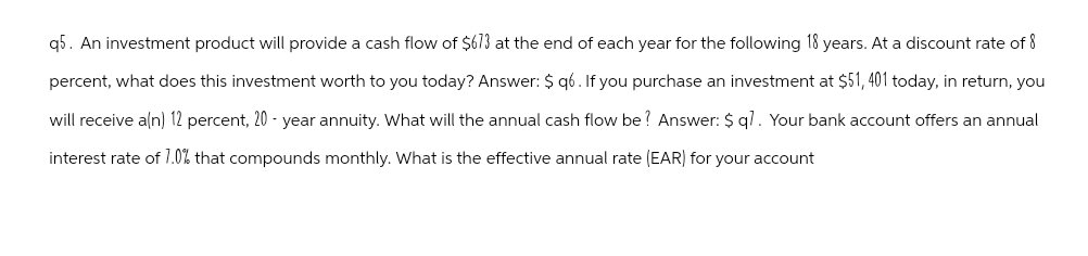 q5. An investment product will provide a cash flow of $613 at the end of each year for the following 18 years. At a discount rate of 8
percent, what does this investment worth to you today? Answer: $ q6. If you purchase an investment at $51,401 today, in return, you
will receive a(n) 12 percent, 20 - year annuity. What will the annual cash flow be? Answer: $ q7. Your bank account offers an annual
interest rate of 1.0% that compounds monthly. What is the effective annual rate (EAR) for your account