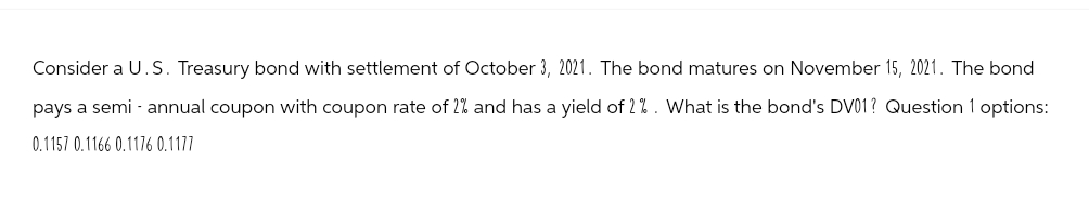 Consider a U.S. Treasury bond with settlement of October 3, 2021. The bond matures on November 15, 2021. The bond
pays a semi-annual coupon with coupon rate of 2% and has a yield of 2%. What is the bond's DV01? Question 1 options:
0.1157 0.1166 0.1176 0.1177