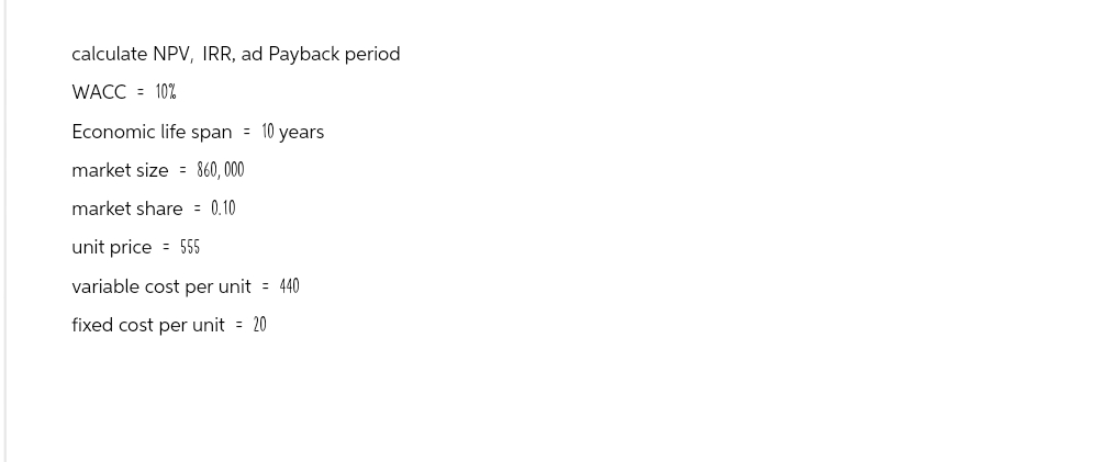 calculate NPV, IRR, ad Payback period
WACC = 10%
Economic life span = 10 years
market size = 860,000
market share = 0.10
unit price = 555
variable cost per unit = 440
fixed cost per unit = 20