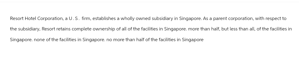 Resort Hotel Corporation, a U.S. firm, establishes a wholly owned subsidiary in Singapore. As a parent corporation, with respect to
the subsidiary, Resort retains complete ownership of all of the facilities in Singapore. more than half, but less than all, of the facilities in
Singapore. none of the facilities in Singapore. no more than half of the facilities in Singapore