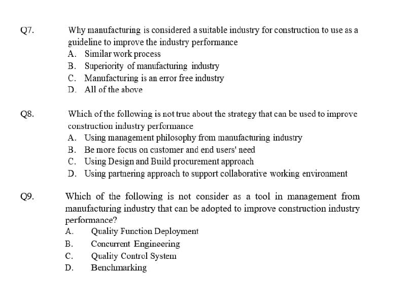Q7.
Q8.
Q9.
Why manufacturing is considered a suitable industry for construction to use as a
guideline to improve the industry performance
A. Similar work process
B. Superiority of manufacturing industry
C. Manufacturing is an error free industry
D. All of the above
Which of the following is not true about the strategy that can be used to improve
construction industry performance
A. Using management philosophy from manufacturing industry
B. Be more focus on customer and end users' need
C. Using Design and Build procurement approach
D. Using partnering approach to support collaborative working environment
Which of the following is not consider as a tool in management from
manufacturing industry that can be adopted to improve construction industry
performance?
A.
B.
C.
D.
Quality Function Deployment
Concurrent Engineering
Quality Control System
Benchmarking
