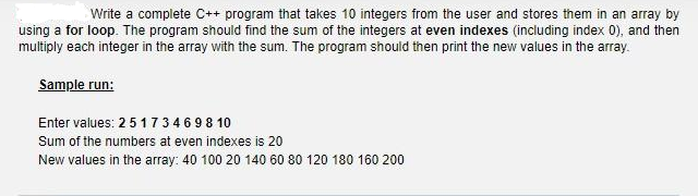 Write a complete C++ program that takes 10 integers from the user and stores them in an array by
using a for loop. The program should find the sum of the integers at even indexes (including index 0), and then
multiply each integer in the array with the sum. The program should then print the new values in the array.
Sample run:
Enter values: 2 5 1 734698 10
Sum of the numbers at even indexes is 20
New values in the array: 40 100 20 140 60 80 120 180 160 200
