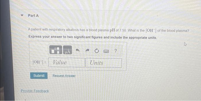 Part A
A patient with respiratory alkalosis has a blood plasma pH of 7.50. What is the [OH-] of the blood plasma?
Express your answer to two significant figures and include the appropriate units.
[OH-] Value
Submit
μA
Provide Feedback
Bequest Answer
4
Units
MC
?