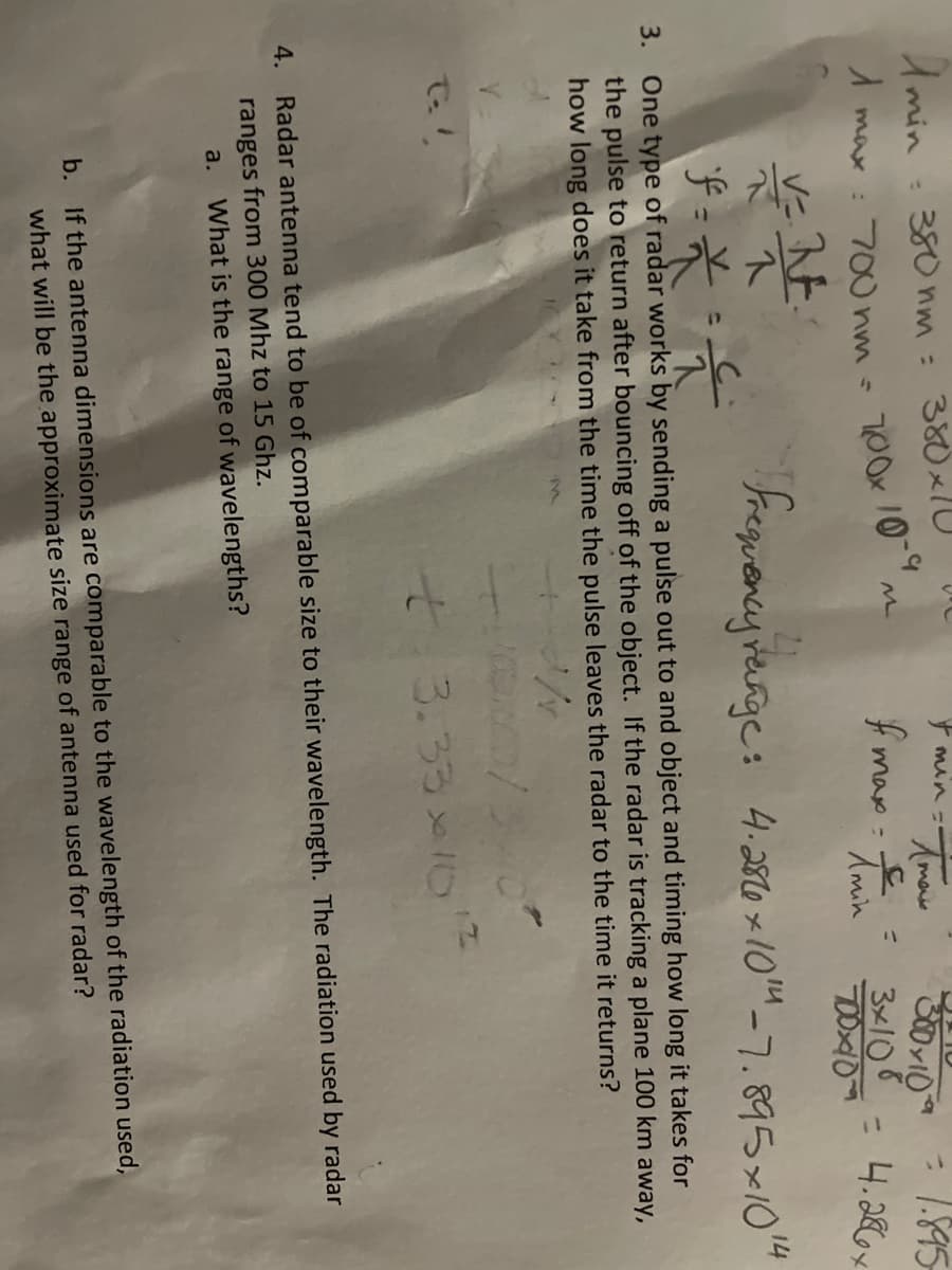 Tmax
Amin = 380nm = 380x1
& min=-
M
1 max: 700hm - 700x 10-9.
f
max=
300×10= 1.895
3x108
= 4.286x
Amin
700x10
V=N
1
Frequency range: 4.286 x 1014 -7.895x1014
f =
*
듯
3. One type of radar works by sending a pulse out to and object and timing how long it takes for
the pulse to return after bouncing off of the object. If the radar is tracking a plane 100 km away,
how long does it take from the time the pulse leaves the radar to the time it returns?
16X374
+ 3.33x10
4. Radar antenna tend to be of comparable size to their wavelength. The radiation used by radar
ranges from 300 Mhz to 15 Ghz.
a. What is the range of wavelengths?
b. If the antenna dimensions are comparable to the wavelength of the radiation used,
what will be the approximate size range of antenna used for radar?
3
=
