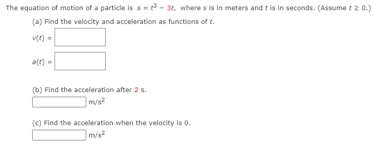 The equation of motion of a particle is s = t³ - 3t, where s is in meters and t is in seconds. (Assume t > 0.)
(a) Find the velocity and acceleration as functions of t.
v(t) =
a(t) =
(b) Find the acceleration after 2 s.
m/s²
(c) Find the acceleration when the velocity is 0.
m/s²