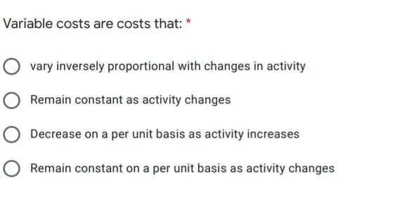 Variable costs are costs that:
vary inversely proportional with changes in activity
Remain constant as activity changes
Decrease on a per unit basis as activity increases
Remain constant on a per unit basis as activity changes
