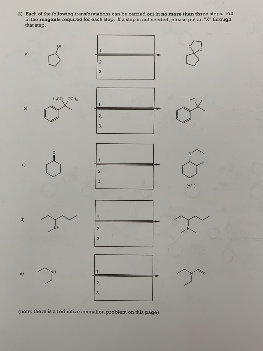 2) Each of the following transformations can be carried out in no more than three steps. Fill
in the reagents required for each step. If a step is not needed, please put an "X" through
that step.
он
1.
a)
2.
3.
H3CO OCH3
но
1
b)
2.
3.
1.
c)
2.
3.
(+/-)
1
d)
NH
2.
3.
NH
1.
e)
2.
3.
(note: there is a reductive amination problem on this page)
