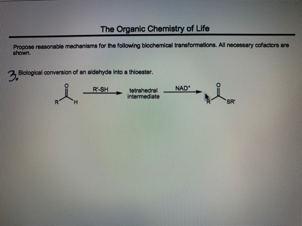 The Organic Chemistry of Life
Propose reasonable mechanisms for the following biochemical transformations. All necessary cofactors are
shown.
2 Biological conversion of an aldehyde into a thioester.
R-SH
NAD
tetrahedral
intermediate
H.
SR'
