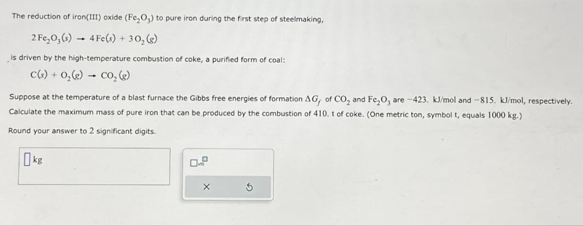 The reduction of iron(III) oxide (Fe2O3) to pure iron during the first step of steelmaking,
2 Fe₂O,(s)
4 Fe(s) + 302(g)
is driven by the high-temperature combustion of coke, a purified form of coal:
C(s) + 0,(e) co,(s)
O2(g)
Suppose at the temperature of a blast furnace the Gibbs free energies of formation AG, of CO2 and Fe2O3 are -423. kJ/mol and -815. kJ/mol, respectively.
Calculate the maximum mass of pure iron that can be produced by the combustion of 410. t of coke. (One metric ton, symbol t, equals 1000 kg.)
Round your answer to 2 significant digits.
kg