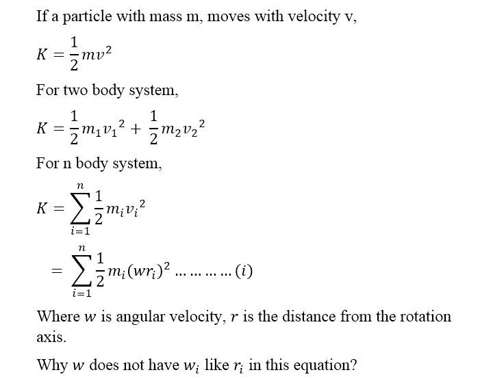 If a particle with mass m, moves with velocity v,
1
K = =mv?
For two body system,
1
K =zm1
2
1
+
m2v2°
For n body system,
K =
M¡V¡'
2
i=1
n
Σ
1
..... .......
i=1
Where w is angular velocity, r is the distance from the rotation
axis.
Why w does not have w; like r; in this equation?
