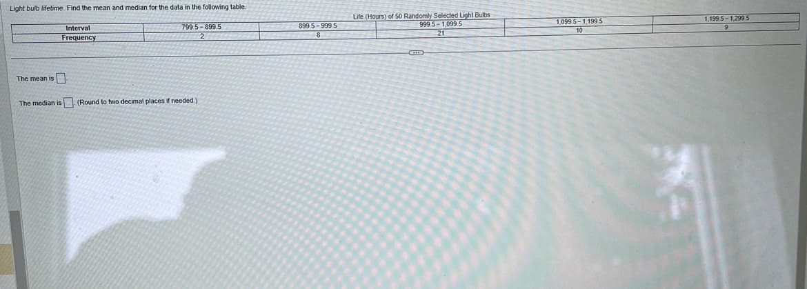 Light bulb lifetime. Find the mean and median for the data in the following table.
Interval
Frequency
The mean is
799.5-899.5
The median is (Round to two decimal places if needed.)
899.5-999.5
8
Life (Hours) of 50 Randomly Selected Light Bulbs
999.5-1,099.5
21
1,099.5-1,199.5
10
1,199.5-1,299.5