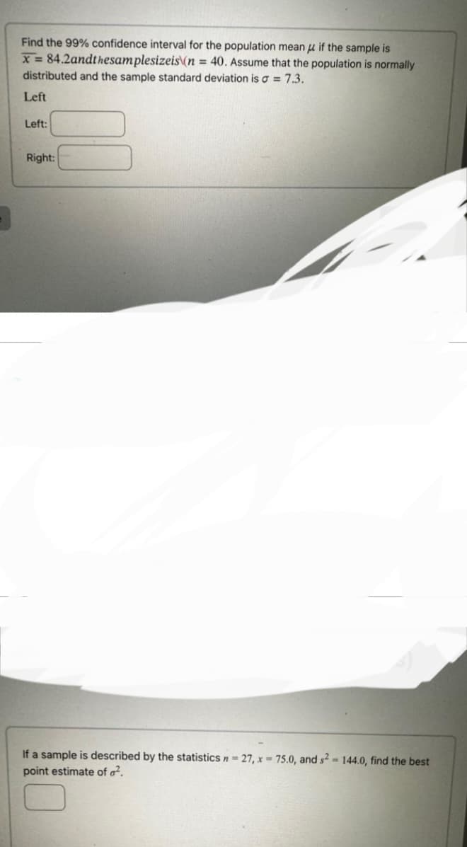 Find the 99% confidence interval for the population mean if the sample is
x = 84.2andthesamplesizeis\(n = 40. Assume that the population is normally
distributed and the sample standard deviation is a = 7.3.
Left
Left:
Right:
If a sample is described by the statistics n = 27, x= 75.0, and s2 = 144.0, find the best
point estimate of ².