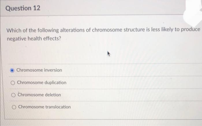 Question 12
Which of the following alterations of chromosome structure is less likely to produce
negative health effects?
Chromosome inversion
O Chromosome duplication
O Chromosome deletion
Chromosome translocation