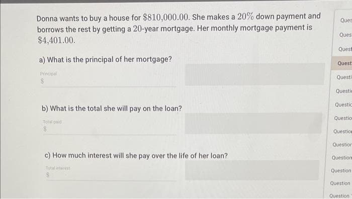 Donna wants to buy a house for $810,000.00. She makes a 20% down payment and
borrows the rest by getting a 20-year mortgage. Her monthly mortgage payment is
$4,401.00.
a) What is the principal of her mortgage?
Principal
b) What is the total she will pay on the loan?
Total paid
c) How much interest will she pay over the life of her loan?
Total interest
Ques
Ques
Quest
Quest
Questi
Questio
Questic
Questio
Question
Question
Question
Question
Question
Question