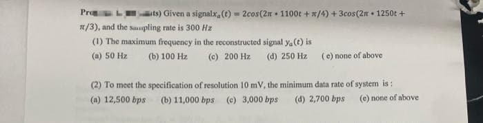 Pro
It/3), and the sampling rate is 300 Hz
(1) The maximum frequency in the reconstructed signal ya(t) is
(a) 50 Hz (b) 100 Hz
its) Given a signalx, (t) = 2cos(2n 1100t +/4) + 3cos(2m 1250t +
(c) 200 Hz (d) 250 Hz (e) none of above
(2) To meet the specification of resolution 10 mV, the minimum data rate of system is:
(a) 12,500 bps (b) 11,000 bps (c) 3,000 bps (d) 2,700 bps
(e) none of above