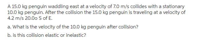 A 15.0 kg penguin waddling east at a velocity of 7.0 m/s collides with a stationary
10.0 kg penguin. After the collision the 15.0 kg penguin is traveling at a velocity of
4.2 m/s 20.00 S of E.
a. What is the velocity of the 10.0 kg penguin after collision?
b. is this collision elastic or inelastic?
