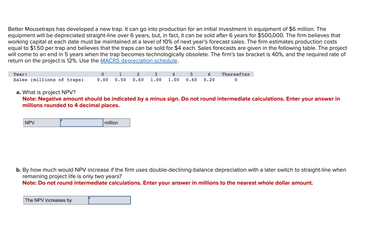 Better Mousetraps has developed a new trap. It can go into production for an initial investment in equipment of $6 million. The
equipment will be depreciated straight-line over 6 years, but, in fact, it can be sold after 6 years for $500,000. The firm believes that
working capital at each date must be maintained at a level of 10% of next year's forecast sales. The firm estimates production costs
equal to $1.50 per trap and believes that the traps can be sold for $4 each. Sales forecasts are given in the following table. The project
will come to an end in 5 years when the trap becomes technologically obsolete. The firm's tax bracket is 40%, and the required rate of
return on the project is 12%. Use the MACRS depreciation schedule.
Year:
Sales (millions of traps)
NPV
1
2
3
4
5
6
0
0.00 0.50 0.60 1.00 1.00 0.60 0.20
a. What is project NPV?
Note: Negative amount should be indicated by a minus sign. Do not round intermediate calculations. Enter your answer in
millions rounded to 4 decimal places.
The NPV increases by
Thereafter
0
million
b. By how much would NPV increase if the firm uses double-declining-balance depreciation with a later switch to straight-line when
remaining project life is only two years?
Note: Do not round intermediate calculations. Enter your answer in millions to the nearest whole dollar amount.