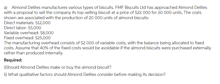 a) Almond Delites manufactures various types of biscuits. FMF Biscuits Ltd has approached Almond Delites
with a proposal to sell the company its top-selling biscuit at a price of $22 000 for 20 000 units. The costs
shown are associated with the production of 20 000 units of almond biscuits:
Direct materials: $12,000
Direct labor: $5,000
Variable overhead: $8,000
Fixed overhead: $25,000
The manufacturing overhead consists of $2 000 of variable costs, with the balance being allocated to fixed
costs. Assume that 40% of the fixed costs would be avoidable if the almond biscuits were purchased externally
rather than produced internally.
Required:
i)Should Almond Delites make or buy the almond biscuit?
ii) What qualitative factors should Almond Delites consider before making its decision?