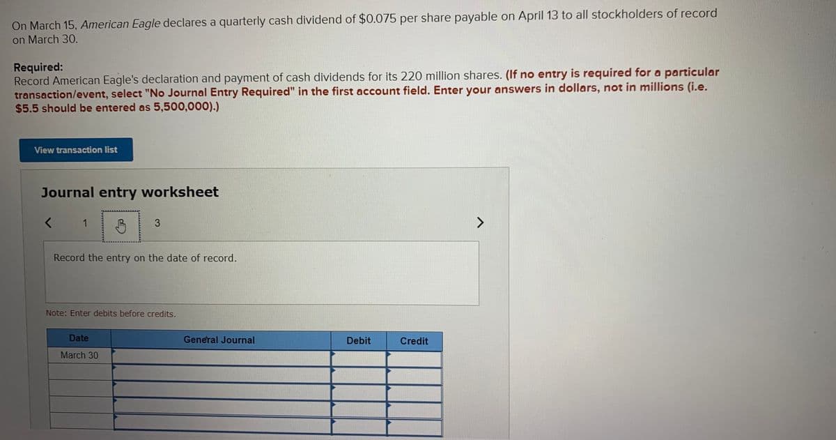 On March 15, American Eagle declares a quarterly cash dividend of $0.075 per share payable on April 13 to all stockholders of record
on March 30.
Required:
Record American Eagle's declaration and payment of cash dividends for its 220 million shares. (If no entry is required for a particular
transaction/event, select "No Journal Entry Required" in the first account field. Enter your answers in dollars, not in millions (i.e.
$5.5 should be entered as 5,500,000).)
View transaction list
Journal entry worksheet
1
<>
Record the entry on the date of record.
Note: Enter debits before credits.
Date
General Journal
Debit
Credit
March 30
