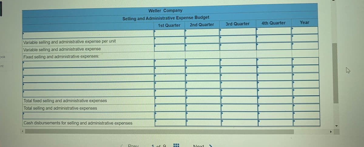 Weller Company
Selling and Administrative Expense Budget
2nd Quarter
3rd Quarter
4th Quarter
Year
1st Quarter
Variable selling and administrative expense per unit
Variable selling and administrative expense
pok
Fixed selling and administrative expenses:
int
Total fixed selling and administrative expenses
Total selling and administrative expenses
Cash disbursements for selling and administrative expenses
Prev
of 9
Next
