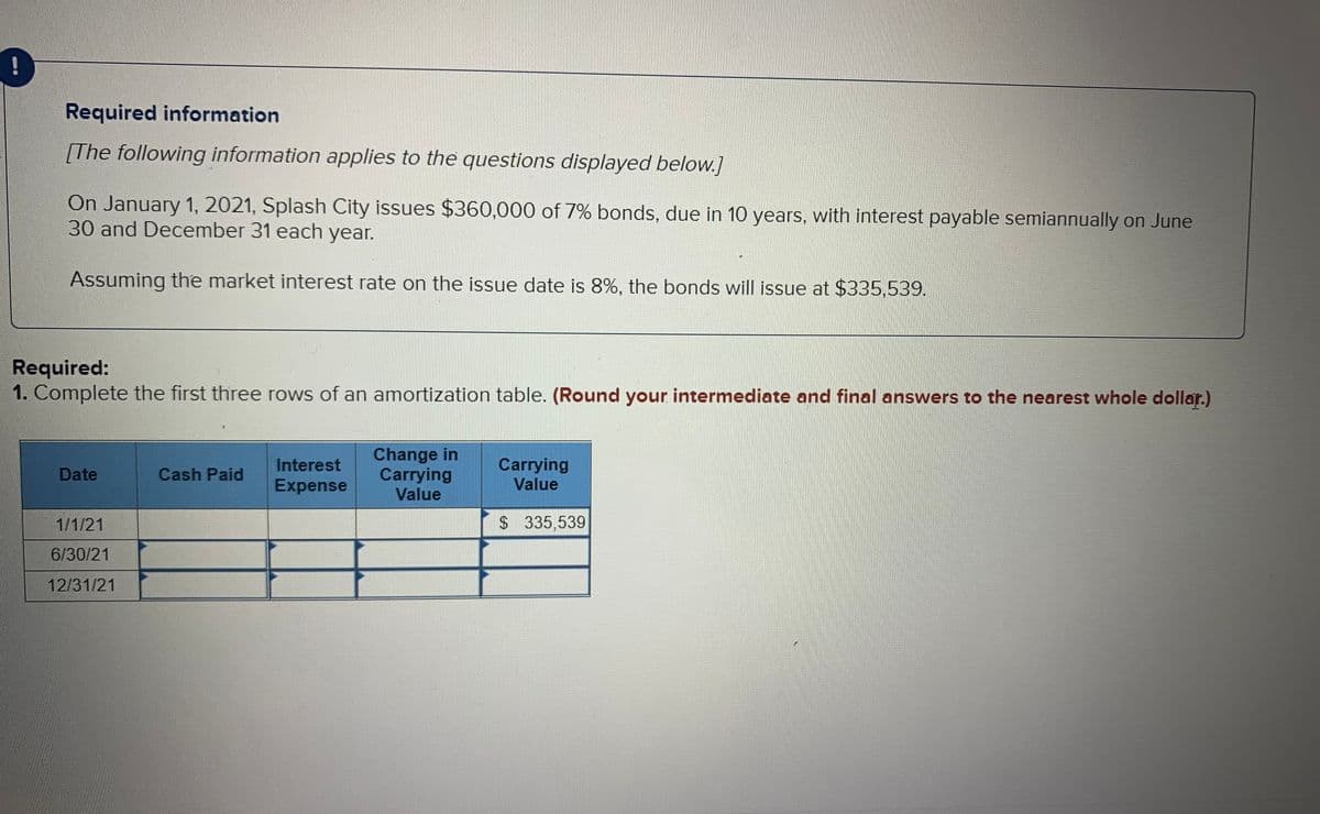 Required information
[The following information applies to the questions displayed below.]
On January 1, 2021, Splash City issues $360,000 of 7% bonds, due in 10 years, with interest payable semiannually on June
30 and December 31 each year.
Assuming the market interest rate on the issue date is 8%, the bonds will issue at $335,539.
Required:
1. Complete the first three rows of an amortization table. (Round your intermediate and final answers to the nearest whole dollar.)
Change in
Carrying
Value
Carrying
Value
Interest
Date
Cash Paid
Expense
1/1/21
$ 335,539
6/30/21
12/31/21
