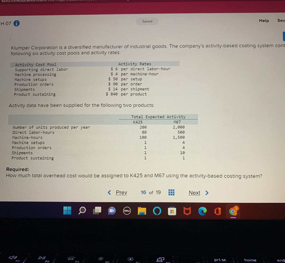 Saved
Help
Sav
CH 07 i
Klumper Corporation is a diversified manufacturer of industrial goods. The company's activity-based costing system cont
following six activity cost pools and activity rates:
Activity Cost Pool
Supporting direct labor
Machine processing
Machine setups
Activity Rates
$6 per direct labor-hour
$ 4 per machine-hour
$ 50 per setup
$ 90 per order
$ 14 per shipment
$ 840 per product
Production orders
Shipments
Product sustaining
Activity data have been supplied for the following two products:
Total Expected Activity
K425
M67
Number of units produced per year
Direct labor-hours
200
2,000
80
500
Machine-hours
Machine setups
Production orders
100
1,500
1
4
4
Shipments
Product sustaining
1
10
1
Required:
How much total overhead cost would be assigned to K425 and M67 using the activity-based costing system?
< Prev
16 of 19
Next >
DELL
F3
prt sc
home
end
F4
F5
F6

