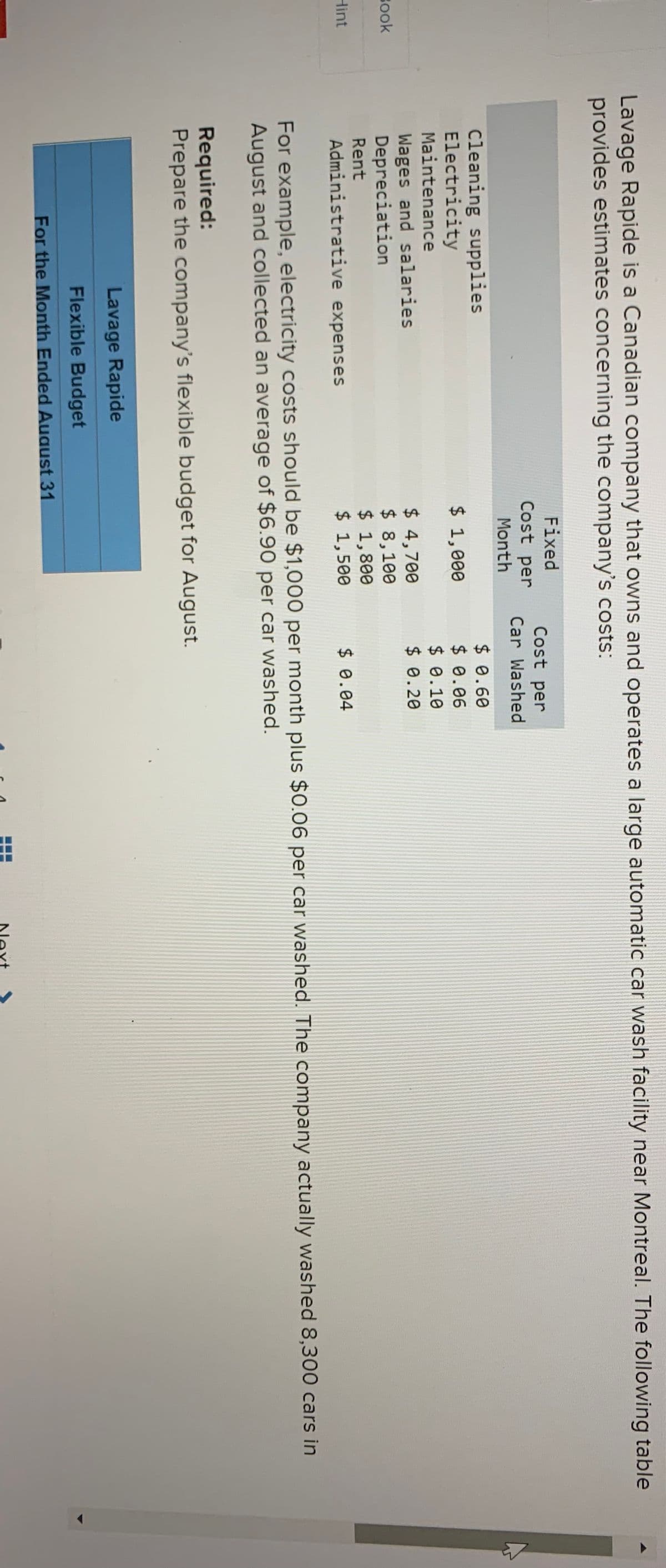 Lavage Rapide is a Canadian company that owns and operates a large automatic car wash facility near Montreal. The following table
provides estimates concerning the company's costs:
Fixed
Cost per
Cost per
Car Washed
Month
Cleaning supplies
Electricity
Maintenance
$ 0.60
$ 0.06
$ 0.10
$ 0.20
$ 1,000
Wages and salaries
Depreciation
$ 4,700
$ 8,100
$ 1,800
$ 1,500
Book
Rent
Hint
Administrative expenses
$ 0.04
For example, electricity costs should be $1,000 per month plus $0.06 per car washed. The company actually washed 8,300 cars in
August and collected an average of $6.90 per car washed.
Required:
Prepare the company's flexible budget for August.
Lavage Rapide
Flexible Budget
For the Month Ended August 31
