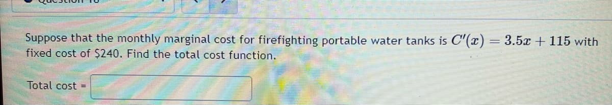 Suppose that the monthly marginal cost for firefighting portable water tanks is C¹'(x) = 3.5x + 115 with
fixed cost of $240. Find the total cost function.
Total cost =