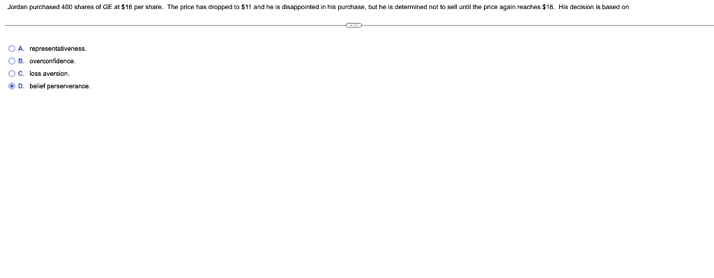 Jordan purchased 400 shares of GE at $16 per share. The price has dropped to $11 and he is disappointed in his purchase, but he is determined not to sell until the price again reaches $16. His decision is based on
A. representativeness.
B. overconfidence.
C. loss aversion.
D. belief perserverance.