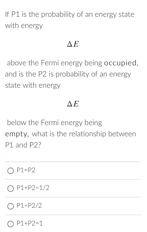 If P1 is the probability of an energy state
with energy
ΔΕ
above the Fermi energy being occupied,
and is the P2 is probability of an energy
state with energy
ΔΕ
below the Fermi energy being
empty, what is the relationship between
P1 and P2?
O P1=P2
O P1+P2=1/2
O P1=P2/2
O P1+P2=1