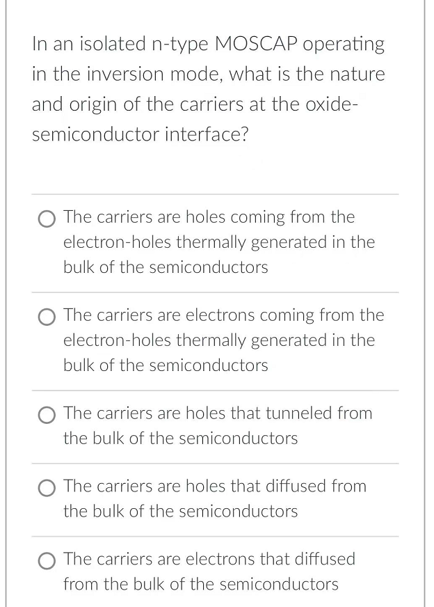 In an isolated n-type MOSCAP operating
in the inversion mode, what is the nature
and origin of the carriers at the oxide-
semiconductor interface?
The carriers are holes coming from the
electron-holes thermally generated in the
bulk of the semiconductors
The carriers are electrons coming from the
electron-holes thermally generated in the
bulk of the semiconductors
O The carriers are holes that tunneled from
the bulk of the semiconductors
The carriers are holes that diffused from
the bulk of the semiconductors
O The carriers are electrons that diffused
from the bulk of the semiconductors